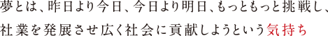 夢とは、昨日より今日、今日より明日、もっともっと挑戦し、
                                        社業を発展させ広く社会に貢献しようという気持ち