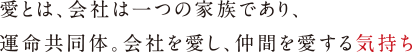 愛とは、会社は一つの家族であり、
                                    運命共同体。会社を愛し、仲間を愛する気持ち