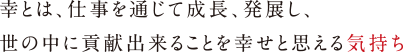 幸とは、仕事を通じて成長、発展し、
                                    世の中に貢献出来ることを幸せと思える気持ち